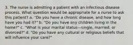 3. The nurse is admitting a patient with an infectious disease process. What question would be appropriate for a nurse to ask this patient? a. "Do you have a chronic disease, and how long have you had it?" b. "Do you have any children living in the home?" c. "What is your marital status—single, married, or divorced?" d. "Do you have any cultural or religious beliefs that will influence your care?"