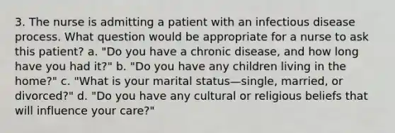 3. The nurse is admitting a patient with an infectious disease process. What question would be appropriate for a nurse to ask this patient? a. "Do you have a chronic disease, and how long have you had it?" b. "Do you have any children living in the home?" c. "What is your marital status—single, married, or divorced?" d. "Do you have any cultural or religious beliefs that will influence your care?"