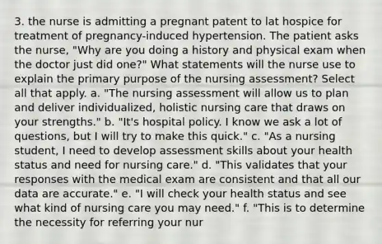 3. the nurse is admitting a pregnant patent to lat hospice for treatment of pregnancy-induced hypertension. The patient asks the nurse, "Why are you doing a history and physical exam when the doctor just did one?" What statements will the nurse use to explain the primary purpose of the nursing assessment? Select all that apply. a. "The nursing assessment will allow us to plan and deliver individualized, holistic nursing care that draws on your strengths." b. "It's hospital policy. I know we ask a lot of questions, but I will try to make this quick." c. "As a nursing student, I need to develop assessment skills about your health status and need for nursing care." d. "This validates that your responses with the medical exam are consistent and that all our data are accurate." e. "I will check your health status and see what kind of nursing care you may need." f. "This is to determine the necessity for referring your nur