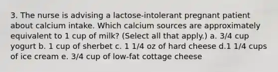 3. The nurse is advising a lactose-intolerant pregnant patient about calcium intake. Which calcium sources are approximately equivalent to 1 cup of milk? (Select all that apply.) a. 3/4 cup yogurt b. 1 cup of sherbet c. 1 1/4 oz of hard cheese d.1 1/4 cups of ice cream e. 3/4 cup of low-fat cottage cheese