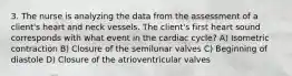 3. The nurse is analyzing the data from the assessment of a client's heart and neck vessels. The client's first heart sound corresponds with what event in the cardiac cycle? A) Isometric contraction B) Closure of the semilunar valves C) Beginning of diastole D) Closure of the atrioventricular valves