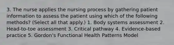 3. The nurse applies the nursing process by gathering patient information to assess the patient using which of the following methods? (Select all that apply.) 1. Body systems assessment 2. Head-to-toe assessment 3. Critical pathway 4. Evidence-based practice 5. Gordon's Functional Health Patterns Model