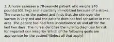 3. A nurse assesses a 78-year-old patient who weighs 240 pounds(108.9kg) and is partially immoblized because of a stroke. The nurse turns the patient and finds that the skin over the sacrum is very red and the patient does not feel sensation in that area. The patient has had fecal incontinence on and off for the last two days. The nurse identifies the nursing diagnosis for risk for impaired skin integrity. Which of the following goals are appropriate for the patient?(Select all that apply)