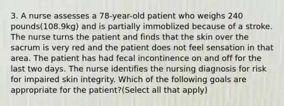 3. A nurse assesses a 78-year-old patient who weighs 240 pounds(108.9kg) and is partially immoblized because of a stroke. The nurse turns the patient and finds that the skin over the sacrum is very red and the patient does not feel sensation in that area. The patient has had fecal incontinence on and off for the last two days. The nurse identifies the nursing diagnosis for risk for impaired skin integrity. Which of the following goals are appropriate for the patient?(Select all that apply)