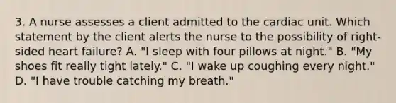 3. A nurse assesses a client admitted to the cardiac unit. Which statement by the client alerts the nurse to the possibility of right-sided heart failure? A. "I sleep with four pillows at night." B. "My shoes fit really tight lately." C. "I wake up coughing every night." D. "I have trouble catching my breath."