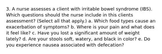 3. A nurse assesses a client with irritable bowel syndrome (IBS). Which questions should the nurse include in this clients assessment? (Select all that apply.) a. Which food types cause an exacerbation of symptoms? b. Where is your pain and what does it feel like? c. Have you lost a significant amount of weight lately? d. Are your stools soft, watery, and black in color? e. Do you experience nausea associated with defecation?