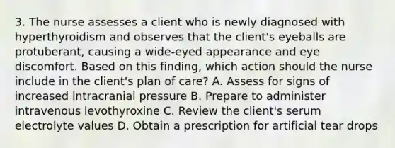 3. The nurse assesses a client who is newly diagnosed with hyperthyroidism and observes that the client's eyeballs are protuberant, causing a wide-eyed appearance and eye discomfort. Based on this finding, which action should the nurse include in the client's plan of care? A. Assess for signs of increased intracranial pressure B. Prepare to administer intravenous levothyroxine C. Review the client's serum electrolyte values D. Obtain a prescription for artificial tear drops