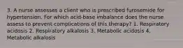 3. A nurse assesses a client who is prescribed furosemide for hypertension. For which acid-base imbalance does the nurse assess to prevent complications of this therapy? 1. Respiratory acidosis 2. Respiratory alkalosis 3. Metabolic acidosis 4. Metabolic alkalosis