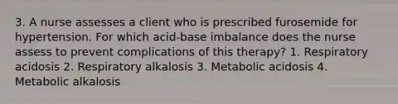 3. A nurse assesses a client who is prescribed furosemide for hypertension. For which acid-base imbalance does the nurse assess to prevent complications of this therapy? 1. Respiratory acidosis 2. Respiratory alkalosis 3. Metabolic acidosis 4. Metabolic alkalosis