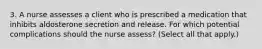 3. A nurse assesses a client who is prescribed a medication that inhibits aldosterone secretion and release. For which potential complications should the nurse assess? (Select all that apply.)