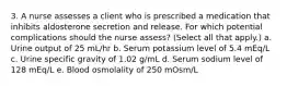 3. A nurse assesses a client who is prescribed a medication that inhibits aldosterone secretion and release. For which potential complications should the nurse assess? (Select all that apply.) a. Urine output of 25 mL/hr b. Serum potassium level of 5.4 mEq/L c. Urine specific gravity of 1.02 g/mL d. Serum sodium level of 128 mEq/L e. Blood osmolality of 250 mOsm/L