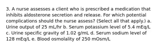 3. A nurse assesses a client who is prescribed a medication that inhibits aldosterone secretion and release. For which potential complications should the nurse assess? (Select all that apply.) a. Urine output of 25 mL/hr b. Serum potassium level of 5.4 mEq/L c. Urine specific gravity of 1.02 g/mL d. Serum sodium level of 128 mEq/L e. Blood osmolality of 250 mOsm/L