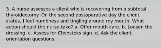 3. A nurse assesses a client who is recovering from a subtotal thyroidectomy. On the second postoperative day the client states, I feel numbness and tingling around my mouth. What action should the nurse take? a. Offer mouth care. b. Loosen the dressing. c. Assess for Chvosteks sign. d. Ask the client orientation questions.