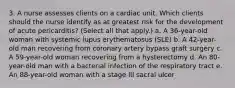 3. A nurse assesses clients on a cardiac unit. Which clients should the nurse identify as at greatest risk for the development of acute pericarditis? (Select all that apply.) a. A 36-year-old woman with systemic lupus erythematosus (SLE) b. A 42-year-old man recovering from coronary artery bypass graft surgery c. A 59-year-old woman recovering from a hysterectomy d. An 80-year-old man with a bacterial infection of the respiratory tract e. An 88-year-old woman with a stage III sacral ulcer