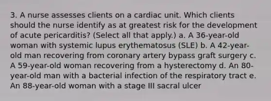 3. A nurse assesses clients on a cardiac unit. Which clients should the nurse identify as at greatest risk for the development of acute pericarditis? (Select all that apply.) a. A 36-year-old woman with systemic lupus erythematosus (SLE) b. A 42-year-old man recovering from coronary artery bypass graft surgery c. A 59-year-old woman recovering from a hysterectomy d. An 80-year-old man with a bacterial infection of the respiratory tract e. An 88-year-old woman with a stage III sacral ulcer