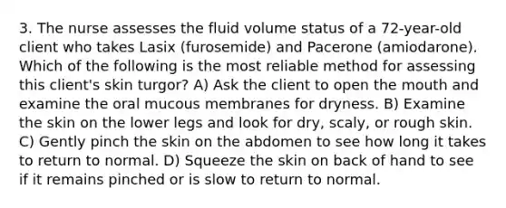 3. The nurse assesses the fluid volume status of a 72-year-old client who takes Lasix (furosemide) and Pacerone (amiodarone). Which of the following is the most reliable method for assessing this client's skin turgor? A) Ask the client to open the mouth and examine the oral mucous membranes for dryness. B) Examine the skin on the lower legs and look for dry, scaly, or rough skin. C) Gently pinch the skin on the abdomen to see how long it takes to return to normal. D) Squeeze the skin on back of hand to see if it remains pinched or is slow to return to normal.