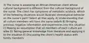 3) The nurse is assessing an African-American client whose cultural background is different from the cultural background of the nurse. The client has symptoms of metabolic acidosis. Which of the following situations would illustrate stereotypical behavior on the nurse's part? Select all that apply. A) Understanding that all culture members will have the same beliefs B) Bringing previous negative information and experiences into this situation C) Making an assumption that all members of each culture are alike D) Taking general knowledge from literature and applying it to the situation E) Discussing the client's health status with family members