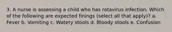 3. A nurse is assessing a child who has rotavirus infection. Which of the following are expected finings (select all that apply)? a. Fever b. Vomiting c. Watery stools d. Bloody stools e. Confusion
