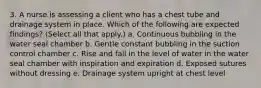 3. A nurse is assessing a client who has a chest tube and drainage system in place. Which of the following are expected findings? (Select all that apply.) a. Continuous bubbling in the water seal chamber b. Gentle constant bubbling in the suction control chamber c. Rise and fall in the level of water in the water seal chamber with inspiration and expiration d. Exposed sutures without dressing e. Drainage system upright at chest level