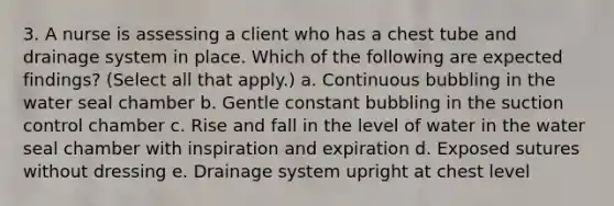 3. A nurse is assessing a client who has a chest tube and drainage system in place. Which of the following are expected findings? (Select all that apply.) a. Continuous bubbling in the water seal chamber b. Gentle constant bubbling in the suction control chamber c. Rise and fall in the level of water in the water seal chamber with inspiration and expiration d. Exposed sutures without dressing e. Drainage system upright at chest level