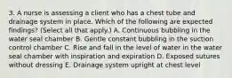 3. A nurse is assessing a client who has a chest tube and drainage system in place. Which of the following are expected findings? (Select all that apply.) A. Continuous bubbling in the water seal chamber B. Gentle constant bubbling in the suction control chamber C. Rise and fall in the level of water in the water seal chamber with inspiration and expiration D. Exposed sutures without dressing E. Drainage system upright at chest level