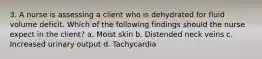 3. A nurse is assessing a client who is dehydrated for fluid volume deficit. Which of the following findings should the nurse expect in the client? a. Moist skin b. Distended neck veins c. Increased urinary output d. Tachycardia