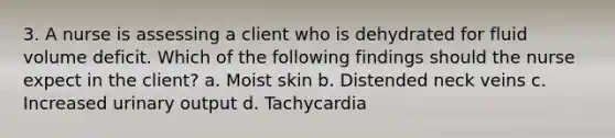 3. A nurse is assessing a client who is dehydrated for fluid volume deficit. Which of the following findings should the nurse expect in the client? a. Moist skin b. Distended neck veins c. Increased urinary output d. Tachycardia