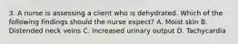 3. A nurse is assessing a client who is dehydrated. Which of the following findings should the nurse expect? A. Moist skin B. Distended neck veins C. Increased urinary output D. Tachycardia