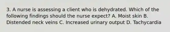 3. A nurse is assessing a client who is dehydrated. Which of the following findings should the nurse expect? A. Moist skin B. Distended neck veins C. Increased urinary output D. Tachycardia