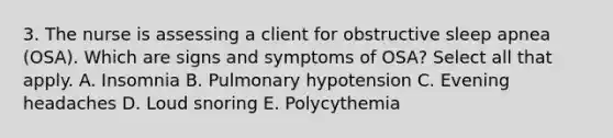 3. The nurse is assessing a client for obstructive sleep apnea (OSA). Which are signs and symptoms of OSA? Select all that apply. A. Insomnia B. Pulmonary hypotension C. Evening headaches D. Loud snoring E. Polycythemia