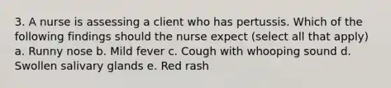 3. A nurse is assessing a client who has pertussis. Which of the following findings should the nurse expect (select all that apply) a. Runny nose b. Mild fever c. Cough with whooping sound d. Swollen salivary glands e. Red rash