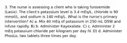 3. The nurse is assessing a client who is taking furosemide (Lasix). The client's potassium level is 3.4 mEq/L, chloride is 90 mmol/L, and sodium is 140 mEq/L. What is the nurse's primary intervention? A) a. Mix 40 mEq of potassium in 250 mL D5W and infuse rapidly. B) b. Administer Kayexalate. C) c. Administer 2 mEq potassium chloride per kilogram per day IV. D) d. Administer PhosLo, two tablets three times per day.