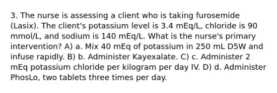 3. The nurse is assessing a client who is taking furosemide (Lasix). The client's potassium level is 3.4 mEq/L, chloride is 90 mmol/L, and sodium is 140 mEq/L. What is the nurse's primary intervention? A) a. Mix 40 mEq of potassium in 250 mL D5W and infuse rapidly. B) b. Administer Kayexalate. C) c. Administer 2 mEq potassium chloride per kilogram per day IV. D) d. Administer PhosLo, two tablets three times per day.