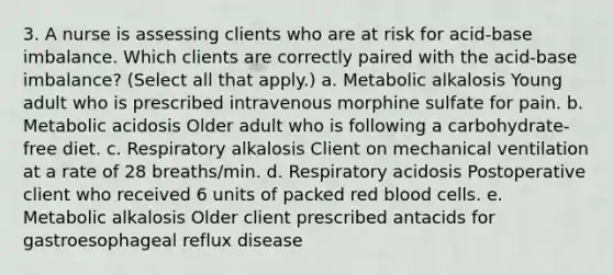 3. A nurse is assessing clients who are at risk for acid-base imbalance. Which clients are correctly paired with the acid-base imbalance? (Select all that apply.) a. Metabolic alkalosis Young adult who is prescribed intravenous morphine sulfate for pain. b. Metabolic acidosis Older adult who is following a carbohydrate-free diet. c. Respiratory alkalosis Client on mechanical ventilation at a rate of 28 breaths/min. d. Respiratory acidosis Postoperative client who received 6 units of packed red blood cells. e. Metabolic alkalosis Older client prescribed antacids for gastroesophageal reflux disease