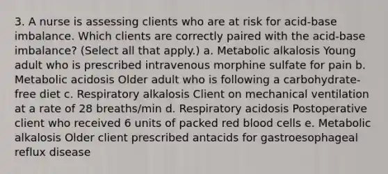 3. A nurse is assessing clients who are at risk for acid-base imbalance. Which clients are correctly paired with the acid-base imbalance? (Select all that apply.) a. Metabolic alkalosis Young adult who is prescribed intravenous morphine sulfate for pain b. Metabolic acidosis Older adult who is following a carbohydrate-free diet c. Respiratory alkalosis Client on mechanical ventilation at a rate of 28 breaths/min d. Respiratory acidosis Postoperative client who received 6 units of packed red blood cells e. Metabolic alkalosis Older client prescribed antacids for gastroesophageal reflux disease