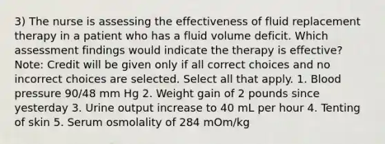 3) The nurse is assessing the effectiveness of fluid replacement therapy in a patient who has a fluid volume deficit. Which assessment findings would indicate the therapy is effective? Note: Credit will be given only if all correct choices and no incorrect choices are selected. Select all that apply. 1. Blood pressure 90/48 mm Hg 2. Weight gain of 2 pounds since yesterday 3. Urine output increase to 40 mL per hour 4. Tenting of skin 5. Serum osmolality of 284 mOm/kg