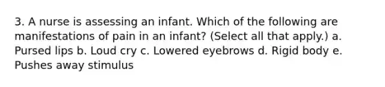 3. A nurse is assessing an infant. Which of the following are manifestations of pain in an infant? (Select all that apply.) a. Pursed lips b. Loud cry c. Lowered eyebrows d. Rigid body e. Pushes away stimulus