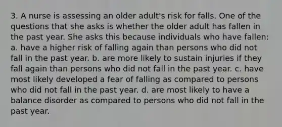 3. A nurse is assessing an older adult's risk for falls. One of the questions that she asks is whether the older adult has fallen in the past year. She asks this because individuals who have fallen: a. have a higher risk of falling again than persons who did not fall in the past year. b. are more likely to sustain injuries if they fall again than persons who did not fall in the past year. c. have most likely developed a fear of falling as compared to persons who did not fall in the past year. d. are most likely to have a balance disorder as compared to persons who did not fall in the past year.