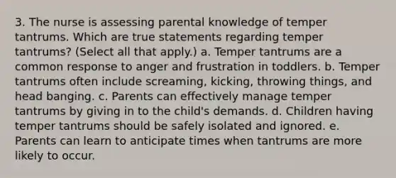 3. The nurse is assessing parental knowledge of temper tantrums. Which are true statements regarding temper tantrums? (Select all that apply.) a. Temper tantrums are a common response to anger and frustration in toddlers. b. Temper tantrums often include screaming, kicking, throwing things, and head banging. c. Parents can effectively manage temper tantrums by giving in to the child's demands. d. Children having temper tantrums should be safely isolated and ignored. e. Parents can learn to anticipate times when tantrums are more likely to occur.