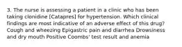 3. The nurse is assessing a patient in a clinic who has been taking clonidine [Catapres] for hypertension. Which clinical findings are most indicative of an adverse effect of this drug? Cough and wheezing Epigastric pain and diarrhea Drowsiness and dry mouth Positive Coombs' test result and anemia