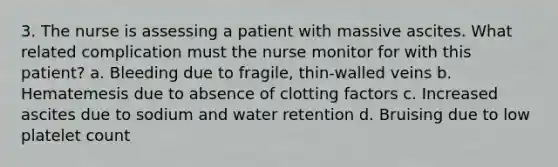 3. The nurse is assessing a patient with massive ascites. What related complication must the nurse monitor for with this patient? a. Bleeding due to fragile, thin-walled veins b. Hematemesis due to absence of clotting factors c. Increased ascites due to sodium and water retention d. Bruising due to low platelet count