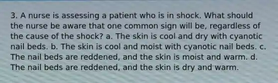 3. A nurse is assessing a patient who is in shock. What should the nurse be aware that one common sign will be, regardless of the cause of the shock? a. The skin is cool and dry with cyanotic nail beds. b. The skin is cool and moist with cyanotic nail beds. c. The nail beds are reddened, and the skin is moist and warm. d. The nail beds are reddened, and the skin is dry and warm.