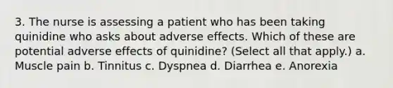 3. The nurse is assessing a patient who has been taking quinidine who asks about adverse effects. Which of these are potential adverse effects of quinidine? (Select all that apply.) a. Muscle pain b. Tinnitus c. Dyspnea d. Diarrhea e. Anorexia