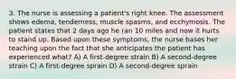 3. The nurse is assessing a patient's right knee. The assessment shows edema, tenderness, muscle spasms, and ecchymosis. The patient states that 2 days ago he ran 10 miles and now it hurts to stand up. Based upon these symptoms, the nurse bases her teaching upon the fact that she anticipates the patient has experienced what? A) A first-degree strain B) A second-degree strain C) A first-degree sprain D) A second-degree sprain