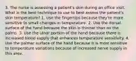 3. The nurse is assessing a patient's skin during an office visit. What is the best technique to use to best assess the patient's skin temperature? 1. Use the fingertips because they're more sensitive to small changes in temperature. 2. Use the dorsal surface of the hand because the skin is thinner than on the palms. 3. Use the ulnar portion of the hand because there is increased blood supply that enhances temperature sensitivity. 4. Use the palmar surface of the hand because it is most sensitive to temperature variations because of increased nerve supply in this area.