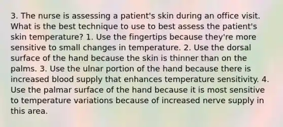 3. The nurse is assessing a patient's skin during an office visit. What is the best technique to use to best assess the patient's skin temperature? 1. Use the fingertips because they're more sensitive to small changes in temperature. 2. Use the dorsal surface of the hand because the skin is thinner than on the palms. 3. Use the ulnar portion of the hand because there is increased blood supply that enhances temperature sensitivity. 4. Use the palmar surface of the hand because it is most sensitive to temperature variations because of increased nerve supply in this area.