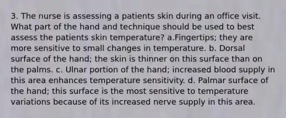 3. The nurse is assessing a patients skin during an office visit. What part of the hand and technique should be used to best assess the patients skin temperature? a.Fingertips; they are more sensitive to small changes in temperature. b. Dorsal surface of the hand; the skin is thinner on this surface than on the palms. c. Ulnar portion of the hand; increased blood supply in this area enhances temperature sensitivity. d. Palmar surface of the hand; this surface is the most sensitive to temperature variations because of its increased nerve supply in this area.