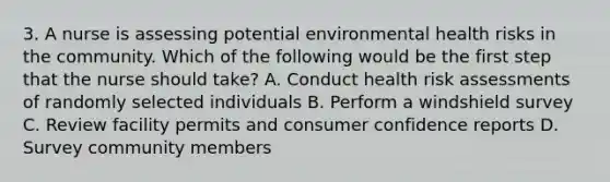 3. A nurse is assessing potential environmental health risks in the community. Which of the following would be the first step that the nurse should take? A. Conduct health risk assessments of randomly selected individuals B. Perform a windshield survey C. Review facility permits and consumer confidence reports D. Survey community members