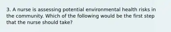 3. A nurse is assessing potential environmental health risks in the community. Which of the following would be the first step that the nurse should take?