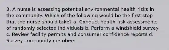 3. A nurse is assessing potential environmental health risks in the community. Which of the following would be the first step that the nurse should take? a. Conduct health risk assessments of randomly selected individuals b. Perform a windshield survey c. Review facility permits and consumer confidence reports d. Survey community members